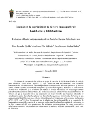 Revista Venezolana de Ciencia y Tecnología de Alimentos. 1 (2): 193-209. Julio-Diciembre, 2010
http://www.rvcta.org
ISSN: 2218-4384 (versión en línea)
© Asociación RVCTA, 2010. RIF: J-29910863-4. Depósito Legal: ppi201002CA3536.
Artículo
Evaluación de la producción de bacteriocinas a partir de
Lactobacilos y Bifidobacterias
Evaluation of bacteriocins production from Lactobacillus and Bifidobacterium
Diana Jaramillo Giraldo1
*, Adelina del Pilar Meléndez2
, Oscar Fernando Sánchez Medina1
1
Universidad de Los Andes, Facultad de Ingeniería, Departamento de Ingeniería Química.
Carrera 1 Este, Nº 19A-40, Edificio Mario Laserna, Bogotá D. C., Colombia.
2
Universidad Nacional de Colombia, Facultad de Ciencias, Departamento de Farmacia.
Carrera 45, Nº 26-85, Edificio Uriel Gutierréz, Bogotá D. C., Colombia.
*Autora para correspondencia: dianajaramillo86@gmail.com
Aceptado 24-Diciembre-2010
Resumen
El objetivo de este estudio fue utilizar un grupo de bacterias ácido lácticas aisladas de ensilaje
para encontrar, entre ellas, aquella (s) que produzca (n) bacteriocinas con actividad
antimicrobiana eficiente frente a microorganismos Gram (+) como Bacillus sphaericus y Bacillus
cereus y Gram (-) como Pseudomonas aeruginosa y Pseudomonas putida. Para esto se identificaron
las bacterias potenciales y se cultivaron en medios de cultivo enriquecido con fructooligosacáridos
para obtener la sustancia antimicrobiana. Se evaluó su actividad antimicrobiana mediante técnicas de
difusión en gel y mediante curvas de crecimiento en medio líquido. Las bacterias estudiadas se
caracterizaron como Lactobacillus plantarum, Lactobacillus pentosus, Lactobacillus helveticus y una
cepa comercial de Bifidobacterium infantis utilizando pruebas bioquímicas y los sistemas multiprueba
API® 50CH y API® 20A. Se encontró que la adición de fructooligosacáridos a la producción de
bacteriocinas aumentó la potencia de la sustancia producida al igual que la velocidad de crecimiento en
la fase exponencial del microorganismo. La actividad antimicrobiana fue muy prometedora
principalmente contra las pseudomonas y esta sustancia puede ser utilizada como posible conservante
de alimentos.
RVCTA
 