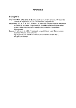 REFERENCIAS
Bibliografía
APC COLOMBIA. (07 de 06 de 2015). Proyecto Corporación Biocomercio APC-Colombia.
Obtenido de https://www.youtube.com/watch?v=OweqUoOFIPA
Miniambiente. (01 de 10 de 2017). Todos por un nuevo pais. Obtenido de Antecedentes de
Biocomercio.: http://www.minambiente.gov.co/index.php/normativa/48-negocios-
verdes-y-sostenible-articulos/512-plantilla-negocios-verdes-y-sostenibles-
8#documentos
Zuluaga, K. (s.f. de s.f. de 2009). Analisis de la competitivida del sector Biocomercio en
Colombia. Obtenido de Biocomercio:
http://repository.urosario.edu.co/bitstream/handle/10336/1590/52818354-
2009.pdf?sequence=1
 