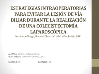 ESTRATEGIAS INTRAOPERATORIAS
PARA EVITAR LA LESIÓN DE VÍA
BILIAR DURANTE LA REALIZACIÓN
DE UNA COLECISTECTOMÍA
LAPAROSCÓPICA
ServiciodeCirugía,HospitalObreroN°1deLaPaz,Bolivia.2011
ALUMNA: JANINA CUEVA LUDEÑA
DOCENTE: DR. WASHINGTON ORELLANA
MODULO: VII PARALELO: B3
 