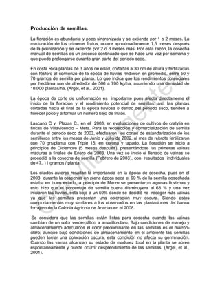Producción de semillas. 
La floración es abundante y poco sincronizada y se extiende por 1 o 2 meses. La maduración de los primeros frutos, ocurre aproximadamente 1,5 meses después de la polinización y se extiende por 2 o 3 meses más. Por esta razón, la cosecha manual de semillas es un proceso continuado que se hace una vez por semana y que puede prolongarse durante gran parte del periodo seco. 
En costa Rica plantas de 3 años de edad, cortadas a 30 cm de altura y fertilizadas con fósforo al comienzo de la época de lluvias rindieron en promedio, entre 50 y 70 gramos de semilla por planta. Lo que indica que los rendimientos potenciales por hectárea son de alrededor de 500 a 700 kg/ha, asumiendo una densidad de 10.000 plantas/ha. (Argel, et al., 2001). 
La época de corte de uniformación es importante pues afecta directamente el inicio de la floración y el rendimiento potencial de semillas; así, las plantas cortadas hacia el final de la época lluviosa o dentro del periodo seco, tienden a florecer poco y a formar un numero bajo de frutos. 
Lascano C y Plazas C., en el 2003, en evaluaciones de cultivos de cratylia en fincas de Villavicencio – Meta. Para la recolección y comercialización de semilla durante el periodo seco de 2003, efectuaron los cortes de estandarización de los semilleros entre los meses de Junio y Julio de 2002, al mes de rebrote fertilizaron con 70 grs/planta con Triple 15, en corona y tapado. La floración se inicio a principios de Diciembre (5 meses después), presentándose las primeras vainas maduras a finales de Enero de 2003. Una vez se inicio el llenado de vainas se procedió a la cosecha de semilla (Febrero de 2003), con resultados individuales de 47, 11 gramos / planta. 
Los citados autores resaltan la importancia en la época de cosecha, pues en el 2003 durante la cosechas en plena época seca el 90 % de la semilla cosechada estaba en buen estado, a principio de Marzo se presentaron algunas lloviznas y esto hizo que el porcentaje de semilla buena disminuyera al 63 % y una vez iniciaron las lluvias, esta bajo a un 59% donde se decidió no recoger más vainas ya que las semillas presentan una coloración muy oscura. Siendo estos comportamientos muy similares a los observados en las plantaciones del banco forrajero de la Colonia Agrícola de Acacias en el 2008. 
Se considera que las semillas están listas para cosecha cuando las vainas cambian de un color verde-pálido a amarillo-claro. Bajo condiciones de manejo y almacenamiento adecuados el color predominante en las semillas es el marrón- claro; aunque bajo condiciones de almacenamiento en el ambiente las semillas pueden tomar una coloración oscura, esta condición no afecta su germinación. Cuando las vainas alcanzan su estado de madurez total en la planta se abren espontáneamente y puede ocurrir desprendimiento de las semillas. (Argel, et al., 2001).  