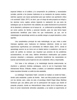 especial énfasis en el análisis y la comprensión de problemas y necesidades
sociales, permite a los jóvenes implicarse en su resolución de manera creativa,
además suponen una nueva oportunidad para que realicen una aportación crítica
a la sociedad” (Gijón, 2017), es decir, que a lo largo de este proyecto se incluyó a
los alumnos como sujetos activos logrando la realización de una serie de
estrategias que se describirán más adelante, las cuales favorecieron la prevención
de la obesidad y sobrepeso con el apoyo de un profesional un psicólogo infantil,
así como padres de familia y personal docente, para de esta forma lograr
aportaciones benéficas para todos los que involucrados, ya que, con la
metodología de aprendizaje servicio es posible otorgar un papel educativo a otros
agentes.
Una característica principal de esta metodología, es que, invita a evitar
intereses egoístas para implicarse en intereses colectivos donde se viven
experiencias significativas con actividades de reflexión (Gijón, 2017) donde el
aprendizaje servicio no se inicia con un interés teórico o académico, sino que el
punto de partida es siempre una inquietud que proviene de los problemas
socioeducativos, en este caso, hábitos alimenticios inadecuados que pueden
provocar obesidad y sobrepeso, permitiendo transformar las necesidades en
buenas oportunidades para el ejercicio de una ciudadanía crítica y responsable.
Con base a los enfoques y la metodología descrita anteriormente, se
diseñaron y aplicaron distintas estrategias, como lo son la Capirotada frutal,
Activaciones físicas, Chécate, mídete y cuídate y un calendario saludable, donde
todas buscaban fomentar un estilo de vida saludable,
La estrategia “Capirotada frutal”, consistió en realizar un cóctel de frutas ,
donde cada estudiante y padre de familia llevó una fruta picada para compartir
con los demás, pero, antes de esto, el psicólogo infantil Ángel Ulises Martínez
Sandoval guío una plática junto con la participación del equipo que diseño el
presente proyecto, donde se intercambiaron ideas sobre de la importancia que
tiene el comer diariamente alimentos saludables, y se realizó un experimento, el
 