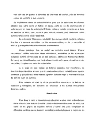 cual con sitio en quemar el contenido de una bolsa de sabritas, para se mostrara
en que se convierte lo que se come.
Se implantaron rutinas de activación física para que de esta forma los alumnos
adopten esta rutina como un hábito en alguna parte de su día disminuyendo el
sedentarismo en casa. La estrategia Chécate, mídete y cuídate, consistió en la toma
de medidas de altura, peso, muñeca, peto, cintura y cadera, para determinar cuánto
alumnos tenían sobre peso y obesidad.
La estrategia “Calendario saludable” los alumnos eligió mediante votación
dos días a la semana saludables, dos días semi-saludables y un día no saludable, el
reto fue que respetaran los días indicados al alimentarse.
Como estrategia final, se realizó un periódico mural titulado “Pizarra
saludivertida”, donde mostraban frases motivadoras, evidencias de las actividades
realizadas durante el transcurso de las dos semanas, además de fechas importantes
del mes y también el bandera que decía el nombre del salón ganar, el cual fue el más
saludable y cumplido con todas las actividades.
A lo largo de este trabajo se trataron aspectos muy importantes, se
describió la problemática a tratar, que sin ayuda del empirismo no hubiéramos logrado
identificar, y que gracias a este método logramos conocer mejor la realidad en la que
día con día viven los alumnos.
Para conocer el nivel de dicha problemática respecto a los índices de
obesidad y sobrepeso, se aplicaron las encuestas a los sujetos involucrados:
docentes, padres.
Resultados
Para llevar a cabo el diagnóstico de obesidad y sobre peso en los alumnos
de la primaria José Antonio Sarabia López se llevaron evaluaciones de inicio y de
cierre en los grupos de segundo, tercero y quinto año, para comprobar los
diferentes cambios que se lograron se realizaron actividades para la mejora de los
 