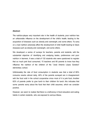 Abstract
The nutrition playsa very important role in the health of students, poor nutrition has
an unfavorable influence on the development of the child's health, leading to the
acquisition of diseases such as obesity and overweight, and some others. To carry
on a bad nutrition adversely affect the development of child health leading to future
diseases such as obesity and overweight, and some others.
We developed a series of surveys for teachers, parents and students, with the
substantial objective of identifying and analyzing tastes, preferences and poor
nutrition in learners. It was a total of 132 students who were questioned to register
that so much junk food consumed, 15 teachers and 66 parents to know how they
influence the nutrition of the children of the "José Antonio López Sarabia"
elementary school.
Unfortunately the rate of food consumption in students was that a total of 86%
consume snacks almost daily, 46% of the parents surveyed are in disagreement
with the food sold in the school cooperative since most of it is junk food, Another
62% of parents prefer to give lunch to their children for lunch, this indicates that
some parents worry about the food that their child assumes, which we consider
positive.
However, we seem to realize that there is a deficiency in food education and eating
habits in certain students, who are exposed to serious illness.
 
