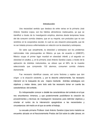 Introducción
Una necesidad sentida que destaca de entre varias en la primaria José
Antonio Sarabia López, son los hábitos alimenticios inadecuados, ya que se
identificó a través de la investigación empírica, alumnos desde tempranas horas
del día consumir comida chatarra, que en su mayoría, son productos que no son
vendidos en la cooperativa escolar, lo cual es una situación preocupante, que de
no ser tratada provoca enfermedades en relación con la obesidad y sobrepeso.
Se sabe que actualmente, la obesidad y sobrepeso son los problemas
nutricionales más preocupantes en México, ya que, de acuerdo a (UNICEF),
México ocupa el primer lugar mundial en obesidad infantil, y el segundo en
obesidad en adultos, y, en la primaria José Antonio Sarabia López, a través de la
aplicación de distintos instrumentos, se obtuvo que el 98% de la muestra
seleccionada que comprende 132 alumnos, consumen comida chatarra
diariamente.
Fue necesario identificar causas, así como factores y sujetos que dan
origen a la situación existente, y, por lo descrito anteriormente, fue necesario
intervenir en la búsqueda de una mejora mediante distintas estrategias con
objetivos y metas claras, para todo esto fue necesario tomar en cuenta las
características del contexto.
Es indispensable conocer a detalle las características del contexto en el que
nos encontramos inmersos, y que posteriormente posibilitaron la creación de
procedimientos y técnicas de investigación necesarias para delimitar objetivos y
orientar el rumbo de la intervención apegándose a las necesidades y
circunstancias del medio en el que se centra el trabajo.
La escuela primaria Profesor José Antonio Sarabia López turno matutino se
encuentra ubicada en el fraccionamiento Prados del Sol sobre la calle Llanura, en
 