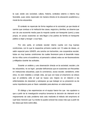 la cual, existe una sociedad, cultura, historia, contextos externo e interno muy
favorable, pues estos repercuten de manera directa en la educación académica y
moral de los educandos.
El contexto no repercute de forma negativa en la sociedad, ya que desde el
camino que conduce a la institución las casas, negocios y familias, se observa que
son de una economía media pues la mayoría cuenta con transporte (carro) y casa
propia, en pocas ocasiones se veía llegar a los padres de familia en transporte
público a dejar y recoger a sus hijos.
Por otra parte, el contexto escolar interno cuenta con muy buenas
condiciones, con lo que la respectiva primaria cuenta con 12 aulas de clases, un
salón especial para USAER, una cancha con techumbre, una cooperativa escolar,
todas en muy buenas condiciones los cuales favorecen para el desarrollo mutuo
de los niños como el académico, el personal o cultural, estos se ven favorecedores
y reflejados durante las actitudes.
Durante un análisis y una observación directa en la sociedad, escolar y de
los educandos, no se logró percatar deficiencias que en ocasiones son frecuentes
en instituciones educativas, pues la convivencia, acoso escolar, vandalismo, entre
otros, no eran notables a simple vista, así que con base al empirismo se obtuvo
que el problema ante el cual se busca una mejora es en relación a las
enfermedades de obesidad y sobrepeso ya que trabajar en su prevención es de
suma importancia para un futuro saludable para alumnos en edad escolar.
El diálogo y las experiencias en el equipo fueron los que nos ayudaron a
que a partir de la investigación empírica tomamos la decisión de intervenir en el
mejoramiento de este problema todo esto mediante el método del empirismo el
cual hace mención que “La mente no puede conocer las cosas más que a partir de
las ideas que tiene sobre ellas.
 