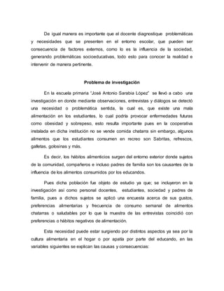 De igual manera es importante que el docente diagnostique problemáticas
y necesidades que se presenten en el entorno escolar, que pueden ser
consecuencia de factores externos, como lo es la influencia de la sociedad,
generando problemáticas socioeducativas, todo esto para conocer la realidad e
intervenir de manera pertinente.
Problema de investigación
En la escuela primaria “José Antonio Sarabia López” se llevó a cabo una
investigación en donde mediante observaciones, entrevistas y diálogos se detectó
una necesidad o problemática sentida, la cual es, que existe una mala
alimentación en los estudiantes, lo cual podría provocar enfermedades futuras
como obesidad y sobrepeso, esto resulta importante pues en la cooperativa
instalada en dicha institución no se vende comida chatarra sin embargo, algunos
alimentos que los estudiantes consumen en recreo son Sabritas, refrescos,
galletas, golosinas y más.
Es decir, los hábitos alimenticios surgen del entorno exterior donde sujetos
de la comunidad, compañeros e incluso padres de familia son los causantes de la
influencia de los alimentos consumidos por los educandos.
Pues dicha población fue objeto de estudio ya que; se incluyeron en la
investigación así como personal docentes, estudiantes, sociedad y padres de
familia, pues a dichos sujetos se aplicó una encuesta acerca de sus gustos,
preferencias alimentarias y frecuencia de consumo semanal de alimentos
chatarras o saludables por lo que la muestra de las entrevistas coincidió con
preferencias o hábitos negativos de alimentación.
Esta necesidad puede estar surgiendo por distintos aspectos ya sea por la
cultura alimentaria en el hogar o por apatía por parte del educando, en las
variables siguientes se explican las causas y consecuencias:
 