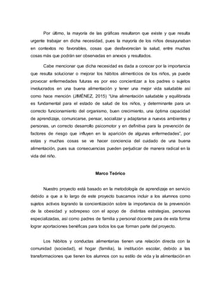 Por último, la mayoría de las gráficas resultaron que existe y que resulta
urgente trabajar en dicha necesidad, pues la mayoría de los niños desayunaban
en contextos no favorables, cosas que desfavorecían la salud, entre muchas
cosas más que podrán ser observadas en anexos y resultados.
Cabe mencionar que dicha necesidad es dada a conocer por la importancia
que resulta solucionar o mejorar los hábitos alimenticios de los niños, ya puede
provocar enfermedades futuras es por eso concientizar a los padres o sujetos
involucrados en una buena alimentación y tener una mejor vida saludable así
como hace mención (JIMÉNEZ, 2015) “Una alimentación saludable y equilibrada
es fundamental para el estado de salud de los niños, y determinante para un
correcto funcionamiento del organismo, buen crecimiento, una óptima capacidad
de aprendizaje, comunicarse, pensar, socializar y adaptarse a nuevos ambientes y
personas, un correcto desarrollo psicomotor y en definitiva para la prevención de
factores de riesgo que influyen en la aparición de algunas enfermedades”, por
estas y muchas cosas se ve hacer conciencia del cuidado de una buena
alimentación, pues sus consecuencias pueden perjudicar de manera radical en la
vida del niño.
Marco Teórico
Nuestro proyecto está basado en la metodología de aprendizaje en servicio
debido a que a lo largo de este proyecto buscamos incluir a los alumnos como
sujetos activos logrando la concientización sobre la importancia de la prevención
de la obesidad y sobrepeso con el apoyo de distintas estrategias, personas
especializadas, así como padres de familia y personal docente para de esta forma
lograr aportaciones benéficas para todos los que forman parte del proyecto.
Los hábitos y conductas alimentarias tienen una relación directa con la
comunidad (sociedad), el hogar (familia), la institución escolar, debido a las
transformaciones que tienen los alumnos con su estilo de vida y la alimentación en
 