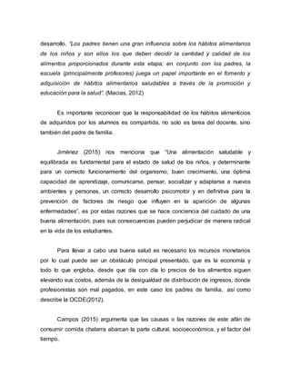 desarrollo. “Los padres tienen una gran influencia sobre los hábitos alimentarios
de los niños y son ellos los que deben decidir la cantidad y calidad de los
alimentos proporcionados durante esta etapa; en conjunto con los padres, la
escuela (principalmente profesores) juega un papel importante en el fomento y
adquisición de hábitos alimentarios saludables a través de la promoción y
educación para la salud”. (Macias, 2012)
Es importante reconocer que la responsabilidad de los hábitos alimenticios
de adquiridos por los alumnos es compartida, no solo es tarea del docente, sino
también del padre de familia.
Jiménez (2015) nos menciona que “Una alimentación saludable y
equilibrada es fundamental para el estado de salud de los niños, y determinante
para un correcto funcionamiento del organismo, buen crecimiento, una óptima
capacidad de aprendizaje, comunicarse, pensar, socializar y adaptarse a nuevos
ambientes y personas, un correcto desarrollo psicomotor y en definitiva para la
prevención de factores de riesgo que influyen en la aparición de algunas
enfermedades”, es por estas razones que se hace conciencia del cuidado de una
buena alimentación, pues sus consecuencias pueden perjudicar de manera radical
en la vida de los estudiantes.
Para llevar a cabo una buena salud es necesario los recursos monetarios
por lo cual puede ser un obstáculo principal presentado, que es la economía y
todo lo que engloba, desde que día con día lo precios de los alimentos siguen
elevando sus costos, además de la desigualdad de distribución de ingresos, donde
profesionistas son mal pagados, en este caso los padres de familia, así como
describe la OCDE(2012).
Campos (2015) argumenta que las causas o las razones de este afán de
consumir comida chatarra abarcan la parte cultural, socioeconómica, y el factor del
tiempo.
 