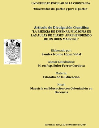 LÓPEZ VIDAL, SANDRA I. “LA ESENCIA DE ENSEÑAR FILOSOFÍA EN LAS AULAS DE CLASES: 
APREHENDIENDO DE UN BUEN MAESTRO” 
UNIVERSIDAD POPULAR DE LA CHONTALPA 
“Universidad del pueblo y para el pueblo” 
Articulo de Divulgación Científica 
“LA ESENCIA DE ENSEÑAR FILOSOFÍA EN LAS AULAS DE CLASES: APREHENDIENDO DE UN BUEN MAESTRO” 
Elaborado por: 
Sandra Ivonne López Vidal 
Asesor Catedrático: 
M. en Psp. Euler Ferrer Cordova 
Materia: 
Filosofía de la Educación 
Nivel: 
Maestría en Educación con Orientación en Docencia 
Cárdenas, Tab., a 03 de Octubre de 2014 
 