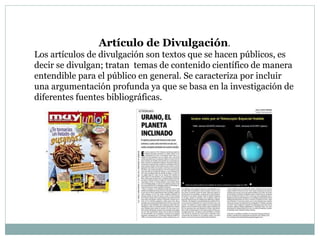 Artículo de Divulgación.
Los artículos de divulgación son textos que se hacen públicos, es
decir se divulgan; tratan temas de contenido científico de manera
entendible para el público en general. Se caracteriza por incluir
una argumentación profunda ya que se basa en la investigación de
diferentes fuentes bibliográficas.
 