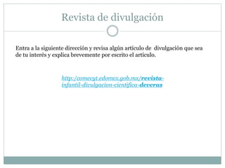 Revista de divulgación
http:/comecyt.edomex.gob.mx/revista-
infantil-divulgacion-cientifica-deveras
Entra a la siguiente dirección y revisa algún artículo de divulgación que sea
de tu interés y explica brevemente por escrito el artículo.
 