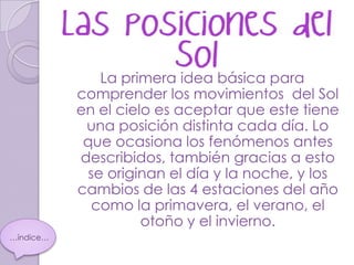 La primera idea básica para
           comprender los movimientos del Sol
           en el cielo es aceptar que este tiene
            una posición distinta cada día. Lo
            que ocasiona los fenómenos antes
           describidos, también gracias a esto
             se originan el día y la noche, y los
           cambios de las 4 estaciones del año
             como la primavera, el verano, el
                     otoño y el invierno.
…índice…
 