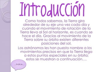 Como todos sabemos, la Tierra gira
      alrededor de su eje una vez cada día y
      cuando el movimiento de rotación de la
    Tierra lleva al Sol al horizonte, es cuando se
     hace el día. Gracias al movimiento de la
       Tierra sobre su órbita existen diferentes
                  posiciones del sol.
   Los astrónomos les han puesto nombre a los
    movimientos precisos en que la Tierra llega
       a estos puntos especiales en su órbita;
         estos se muestran a continuación….
…índice…
 