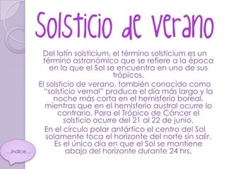 Del latín solsticium, el término solsticium es un
            término astronómico que se refiere a la época
               en la que el Sol se encuentra en uno de sus
                                   trópicos.
           El solsticio de verano, también conocido como
             “solsticio vernal” produce el día más largo y la
                noche más corta en el hemisferio boreal,
             mientras que en el hemisferio austral ocurre lo
                  contrario. Para el Trópico de Cáncer el
                    solsticio ocurre del 21 al 22 de junio.
             En el círculo polar antártico el centro del Sol
              solamente toca el horizonte del norte sin salir.
                 Es el único día en que el Sol se mantiene
…índice…             abajo del horizonte durante 24 hrs.
 