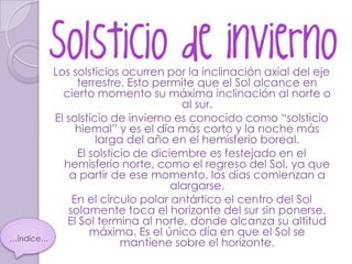Los solsticios ocurren por la inclinación axial del eje
                terrestre. Esto permite que el Sol alcance en
             cierto momento su máxima inclinación al norte o
                                      al sur.
           El solsticio de invierno es conocido como “solsticio
                hiemal” y es el día más corto y la noche más
                     larga del año en el hemisferio boreal.
                El solsticio de diciembre es festejado en el
             hemisferio norte, como el regreso del Sol, ya que
               a partir de ese momento, los días comienzan a
                                    alargarse.
               En el círculo polar antártico el centro del Sol
              solamente toca el horizonte del sur sin ponerse.
              El Sol termina al norte, donde alcanza su altitud
                   máxima. Es el único día en que el Sol se
…índice…
                          mantiene sobre el horizonte.
 