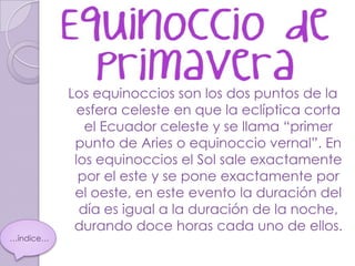 Los equinoccios son los dos puntos de la
             esfera celeste en que la eclíptica corta
              el Ecuador celeste y se llama “primer
            punto de Aries o equinoccio vernal”. En
            los equinoccios el Sol sale exactamente
             por el este y se pone exactamente por
            el oeste, en este evento la duración del
             día es igual a la duración de la noche,
            durando doce horas cada uno de ellos.
…índice…
 