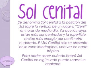 Se denomina Sol cenital a la posición del
            Sol sobre la vertical de un lugar o “Cenit”
             en horas de medio día. Ya que los rayos
             están más concentrados y la superficie
                recibe más energía por centímetro
            cuadrado. E l Sol Cenital solo se presenta
            en la zona intertropical, una vez en cada
                              trópico.
              Para poder saber cuándo habrá Sol
…índice…     Cenital en algún lado puede usarse un
                             analema.
 
