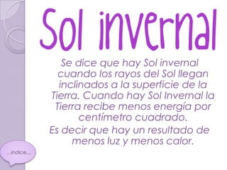 Se dice que hay Sol invernal
             cuando los rayos del Sol llegan
             inclinados a la superficie de la
           Tierra. Cuando hay Sol Invernal la
            Tierra recibe menos energía por
                  centímetro cuadrado.
           Es decir que hay un resultado de
                menos luz y menos calor.
…índice…
 