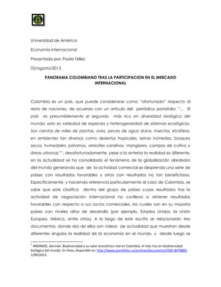 Universidad de América
Economía internacional
Presentado por: Paola Téllez
02/agosto/2013
PANORAMA COLOMBIANO TRAS LA PARTICIPACION EN EL MERCADO
INTERNACIONAL
Colombia es un país, que puede considerarse como “afortunado” respecto al
resto de naciones, de acuerdo con un artículo del periódico portafolio: “… El
país es presumiblemente el segundo más rico en diversidad biológica del
mundo; esto es variedad de especies y heterogeneidad de sistemas ecológicos.
Son cientos de miles de plantas, aves, peces de agua dulce, insectos, etcétera,
en ambientes tan diversos como desiertos tropicales, selvas húmedas, bosques
secos, humedales, páramos, arrecifes coralinos, manglares, campos de cultivo y
áreas urbanas.”1, desafortunadamente, pese a lo anterior la realidad es diferente,
en la actualidad se ha consolidado el fenómeno de la globalización alrededor
del mundo generando que de la actividad comercial se desprenda una serie de
países con resultados favorables y otros con resultados no tan beneficiosos.
Específicamente, y haciendo referencia particularmente al caso de Colombia, se
sabe que este clasifica dentro del grupo de países cuyos resultados tras la
actividad de negociación internacional no conlleva a obtener resultados
favorables con respecto a sus socios comerciales, los cuales son en su mayoría
países con niveles altos de desarrollo (por ejemplo, Estados Unidos, la Unión
Europea, México, entre otros). A lo largo de este escrito se relacionarán tres
documentos, donde dos de ellos son videos de actualidad que muestran desde
diferentes ángulos la realidad de la economía en el mundo, y desde luego se
1
ANDRADE, Germán. Biodiversidad y su valor económico real en Colombia, el más rico en biodiversidad
biológica del mundo. En línea, disponible en: http://www.portafolio.co/archivo/documento/CMS-8478881.
1/09/2013.
 