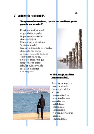 3
3) La falta de financiación.

     “Tengo una buena idea, ¿quién me da dinero para
     ponerla en marcha?”

     El primer problema del
     emprendedor español
     es que no sabe cuánto
     dinero necesita
     (como mucho se estiman
     “a grosso modo”
     los costes de puesta en marcha
     olvidando los costes
     de mantenimiento hasta la
      auto-financiación),
     si bien es frecuente que
     tampoco sepa cómo
     calcular cuánto vale lo
     que él va a aportar
     a su proyecto.
                                 3) “No tengo carácter
                                    emprendedor”.

                                 Persiste en muchos
                                 casos la idea de
                                 que emprendedor
                                 se nace
                                 desconociéndose
                                  los métodos para
                                 aprender las
                                  habilidades
                                  personales,
                                  comerciales
                                  y organizativas que
                                  hacen al
                                  emprendedor.
 