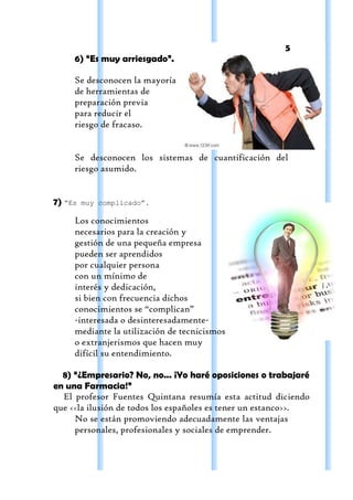 5
     6) “Es muy arriesgado”.

     Se desconocen la mayoría
     de herramientas de
     preparación previa
     para reducir el
     riesgo de fracaso.


     Se desconocen los sistemas de cuantificación del
     riesgo asumido.


7) “Es   muy complicado”.

     Los conocimientos
     necesarios para la creación y
     gestión de una pequeña empresa
     pueden ser aprendidos
     por cualquier persona
     con un mínimo de
     interés y dedicación,
     si bien con frecuencia dichos
     conocimientos se “complican”
     -interesada o desinteresadamente-
     mediante la utilización de tecnicismos
     o extranjerismos que hacen muy
     difícil su entendimiento.

  8) “¿Empresario? No, no... ¡Yo haré oposiciones o trabajaré
en una Farmacia!”
  El profesor Fuentes Quintana resumía esta actitud diciendo
que <<la ilusión de todos los españoles es tener un estanco>>.
     No se están promoviendo adecuadamente las ventajas
     personales, profesionales y sociales de emprender.
 