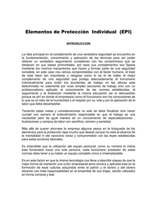 Elementos de Protección Individual (EPI)
INTRODUCCION
La idea principal en el complemento de una verdadera seguridad se encuentra en
la fundamentación, conocimiento y aplicación de las técnicas para así poder
obtener un verdadero seguimiento cumpliendo con los compromisos que se
destacan en sus bases primordiales; por esos sus complementos son fijados
mediante los mismos mecanismos que hacen y forman parte de una seguridad
completa, en este caso nos vemos comprometidos con el factor humano, el trato
de esta labor tan importante y riesgosa como lo es el de hallar el mejor
complemento de una seguridad que proteja adecuadamente al funcionario
individualmente para evitar los accidentes de trabajo en las alturas esta
determinado no solamente por unas simples secciones de trabajo sino con un
profesionalismo aplicado al conocimiento de las normas establecidas; el
seguimiento y la ilustración mediante la misma educación así lo demuestran
porque es ahí en donde el empresario como el funcionario son los conocedores de
lo que es el valor de la humanidad y el respeto por su vida y por la aplicación de la
labor que debe desempeñar.
Teniendo estas metas y consideraciones no solo se debe fiscalizar sino hacer
cumplir con esmero el entendimiento responsable en que el trabajo es una
necesidad pero de igual manera es un conocimiento de especializaciones ,
ilustraciones y campos de labor con sacrificio, esmero y seriedad.
Más allá de querer ahorrase la empresa algunos pesos en la búsqueda de los
elementos para la protección deja mucho que desear porque no esta al alcance de
la mentalidad ni del raciocinio veraz y comprometido con las leyes establecidas
para estas acciones laborales.
Es entendible que la utilización del equipo personal, como su nombre lo indica
esta fomentado hacia una sola persona, cada funcionario prestador de estas
normas debe tener a su haber un equipo completo único e irreemplazable.
Es en este factor en que la misma tecnología nos lleva a describir etapas de que la
mejor forma de mantener una unión empresarial sería sincera y aplicada esta en la
formación de esas culturas adquiridas entre el patrón y el obrero y del obrero
obrando con total responsabilidad en el ensamble de sus trajes, siendo utilizados
en forma correcta y leal.
 