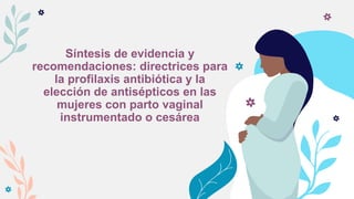 Síntesis de evidencia y
recomendaciones: directrices para
la profilaxis antibiótica y la
elección de antisépticos en las
mujeres con parto vaginal
instrumentado o cesárea
 