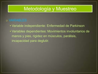 o VARIABLES
• Variable independiente: Enfermedad de Parkinson
• Variables dependientes: Movimientos involuntarios de
manos y pies, rigidez en músculos, parálisis,
incapacidad para deglutir.
Metodología y Muestreo
 