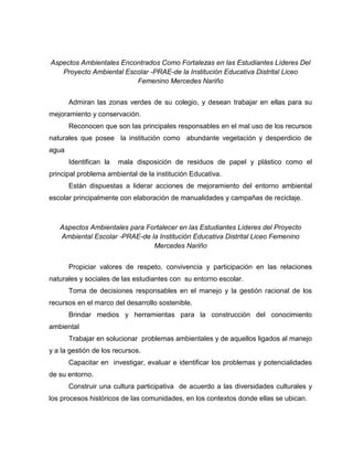 Aspectos Ambientales Encontrados Como Fortalezas en las Estudiantes Líderes Del
   Proyecto Ambiental Escolar -PRAE-de la Institución Educativa Distrital Liceo
                         Femenino Mercedes Nariño


       Admiran las zonas verdes de su colegio, y desean trabajar en ellas para su
mejoramiento y conservación.
       Reconocen que son las principales responsables en el mal uso de los recursos
naturales que posee la institución como abundante vegetación y desperdicio de
agua
       Identifican la   mala disposición de residuos de papel y plástico como el
principal problema ambiental de la institución Educativa.
       Están dispuestas a liderar acciones de mejoramiento del entorno ambiental
escolar principalmente con elaboración de manualidades y campañas de reciclaje.



   Aspectos Ambientales para Fortalecer en las Estudiantes Líderes del Proyecto
   Ambiental Escolar -PRAE-de la Institución Educativa Distrital Liceo Femenino
                               Mercedes Nariño


       Propiciar valores de respeto, convivencia y participación en las relaciones
naturales y sociales de las estudiantes con su entorno escolar.
       Toma de decisiones responsables en el manejo y la gestión racional de los
recursos en el marco del desarrollo sostenible.
       Brindar medios y herramientas para la construcción del conocimiento
ambiental
       Trabajar en solucionar problemas ambientales y de aquellos ligados al manejo
y a la gestión de los recursos.
       Capacitar en investigar, evaluar e identificar los problemas y potencialidades
de su entorno.
       Construir una cultura participativa de acuerdo a las diversidades culturales y
los procesos históricos de las comunidades, en los contextos donde ellas se ubican.
 
