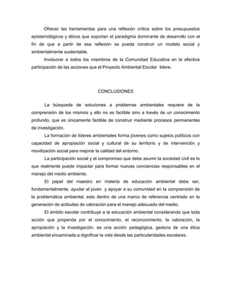 Ofrecer las herramientas para una reflexión crítica sobre los presupuestos
epistemológicos y éticos que soportan el paradigma dominante de desarrollo con el
fin de que a partir de esa reflexión se pueda construir un modelo social y
ambientalmente sustentable.
      Involucrar a todos los miembros de la Comunidad Educativa en la efectiva
participación de las acciones que el Proyecto Ambiental Escolar lidere.




                                  CONCLUSIONES


      La búsqueda de soluciones a problemas ambientales requiere de la
comprensión de los mismos y ello no es factible sino a través de un conocimiento
profundo, que es únicamente factible de construir mediante procesos permanentes
de investigación.
      La formación de líderes ambientales forma jóvenes como sujetos políticos con
capacidad de apropiación social y cultural de su territorio y de intervención y
movilización social para mejorar la calidad del entorno.
      La participación social y el compromiso que debe asumir la sociedad civil es lo
que realmente puede impactar para formar nuevas conciencias responsables en el
manejo del medio ambiente.
      El papel del maestro en materia de educación ambiental debe ser,
fundamentalmente, ayudar al joven y apoyar a su comunidad en la comprensión de
la problemática ambiental; esto dentro de una marco de referencia centrado en la
generación de actitudes de valoración para el manejo adecuado del medio.
      El ámbito escolar contribuye a la educación ambiental considerando que toda
acción que propenda por el conocimiento, el reconocimiento, la valoración, la
apropiación y la investigación, es una acción pedagógica, gestora de una ética
ambiental encaminada a dignificar la vida desde las particularidades escolares.
 