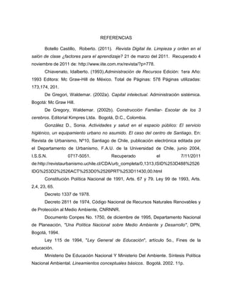 REFERENCIAS

       Botello Castillo, Roberto. (2011). Revista Digital ite. Limpieza y orden en el
salón de clase ¿factores para el aprendizaje? 21 de marzo del 2011. Recuperado 4
noviembre de 2011 de: http://www.iite.com.mx/revista/?p=778.
       Chiavenato, Idalberto. (1993).Administración de Recursos Edición: 1era Año:
1993 Editora: Mc Graw-Hill de México. Total de Páginas: 578 Páginas utilizadas:
173,174, 201.
       De Gregori, Waldemar. (2002a). Capital intelectual. Administración sistémica.
Bogotá: Mc Graw Hill.
       De Gregory, Waldemar. (2002b). Construcción Familiar- Escolar de los 3
cerebros. Editorial Kimpres Ltda. Bogotá, D.C., Colombia.
       González D., Sonia. Actividades y salud en el espacio público: El servicio
higiénico, un equipamiento urbano no asumido. El caso del centro de Santiago. En:
Revista de Urbanismo, Nº10, Santiago de Chile, publicación electrónica editada por
el Departamento de Urbanismo, F.A.U. de la Universidad de Chile, junio 2004,
I.S.S.N.          0717-5051.            Recuperado             el          7/11/2011
de:http://revistaurbanismo.uchile.cl/CDA/urb_completa/0,1313,ISID%253D488%2526
IDG%253D2%2526ACT%253D0%2526PRT%253D11430,00.html
       Constitución Política Nacional de 1991, Arts. 67 y 79. Ley 99 de 1993, Arts.
2,4, 23, 65.
       Decreto 1337 de 1978.
       Decreto 2811 de 1974, Código Nacional de Recursos Naturales Renovables y
de Protección al Medio Ambiente, CNRNNR.
       Documento Conpes No. 1750, de diciembre de 1995, Departamento Nacional
de Planeación, "Una Política Nacional sobre Medio Ambiente y Desarrollo", DPN,
Bogotá, 1994.
       Ley 115 de 1994, "Ley General de Educación", artículo 5o., Fines de la
educación.
       Ministerio De Educación Nacional Y Ministerio Del Ambiente. Síntesis Política
Nacional Ambiental. Lineamientos conceptuales básicos. Bogotá. 2002. 11p.
 