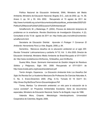 Política Nacional de Educación Ambiental, SINA, Ministerio del Medio
Ambiente, Ministerio de Educación Nacional, Bogotá, D.C., Julio de 2002. pp. 14, 36;
Anexo 2, pp. 54 y 55. Año 2002.             Recuperado el 15 agosto de 2011 de:
http://www.humboldt.org.co/iavh/documentos/politica/politicas_ambientales/2002%20
Politica%20Nacional%20de%20Educacion%20Ambiental.pdf
      Schaffernicht, M. y Madariaga, P. (2002). Proceso de detección temprana de
problemas en la enseñanza. Revista Electrónica de Investigación Educativa, 4 (2).
Consultado el día 15 de agosto de 2011 en: http://redie.uabc.mx/vol4no2/contenido-
schaffernicht.html
      Secretaria de Educación Distrital.      Aprender A Proteger Y Conservar El
Ambiente: Herramienta Para La Vida. Bogotá, 2008, p. 84.
      Sorrentino, MarcoLos desafíos de la educación ambiental en el siglo XXI.
Revista Trimestral Latinoamericana y caribeña. N º12, Vol. 3. Año 2005. Director de
Educación Ambiental, Ministerio Medio Ambiente de Brasil.Recupado el 07/11/2011
de: http://www.revistafuturos.info/futuros_12/desafios_sxxi.htm#lucha
      Suarez Mira, Oscar. Seminario Internacional de Gestión Integral de Residuos
Sólidos   y   Peligrosos,    Siglo   XXI.   2008.   Recuperado     el   07/11/2011   de
http://www.bvsde.paho.org/bvsacd/acodal/xxxii.pdf
      Terrón Amigón, Esperanza. La Educación Ambiental Ante Los Desafíos Del
Siglo Xxi.Revista De La Academia Mexicana De Profesores De Ciencias Naturales A.
C. No. 3. Enero-Diciembre 2000. (Pág- 5-13). Tomado El 19 Oct/11 En:
Http://Anea.Org.Mx/Docs/Terron-Educambsigloxxi.Pdf
      Torres, Maritza: "La dimensión ambiental; un reto para la educación de la
nueva sociedad", en Proyectos Ambientales Escolares. Serie de documentos
especiales, Ministerio de Educación Nacional, Santa Fe de Bogotá, mayo de 1996.
      Velandia       Mora,   Crisanto.   Metodología   Interdisciplinaria.   Universidad
Cooperativa de Colombia, Bogotá, 2006.
 