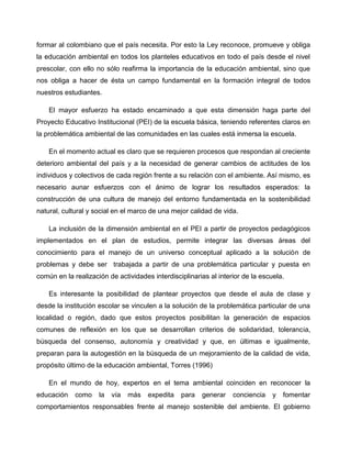 formar al colombiano que el país necesita. Por esto la Ley reconoce, promueve y obliga
la educación ambiental en todos los planteles educativos en todo el país desde el nivel
prescolar, con ello no sólo reafirma la importancia de la educación ambiental, sino que
nos obliga a hacer de ésta un campo fundamental en la formación integral de todos
nuestros estudiantes.

    El mayor esfuerzo ha estado encaminado a que esta dimensión haga parte del
Proyecto Educativo Institucional (PEI) de la escuela básica, teniendo referentes claros en
la problemática ambiental de las comunidades en las cuales está inmersa la escuela.

    En el momento actual es claro que se requieren procesos que respondan al creciente
deterioro ambiental del país y a la necesidad de generar cambios de actitudes de los
individuos y colectivos de cada región frente a su relación con el ambiente. Así mismo, es
necesario aunar esfuerzos con el ánimo de lograr los resultados esperados: la
construcción de una cultura de manejo del entorno fundamentada en la sostenibilidad
natural, cultural y social en el marco de una mejor calidad de vida.

    La inclusión de la dimensión ambiental en el PEI a partir de proyectos pedagógicos
implementados en el plan de estudios, permite integrar las diversas áreas del
conocimiento para el manejo de un universo conceptual aplicado a la solución de
problemas y debe ser trabajada a partir de una problemática particular y puesta en
común en la realización de actividades interdisciplinarias al interior de la escuela.

    Es interesante la posibilidad de plantear proyectos que desde el aula de clase y
desde la institución escolar se vinculen a la solución de la problemática particular de una
localidad o región, dado que estos proyectos posibilitan la generación de espacios
comunes de reflexión en los que se desarrollan criterios de solidaridad, tolerancia,
búsqueda del consenso, autonomía y creatividad y que, en últimas e igualmente,
preparan para la autogestión en la búsqueda de un mejoramiento de la calidad de vida,
propósito último de la educación ambiental, Torres (1996)

    En el mundo de hoy, expertos en el tema ambiental coinciden en reconocer la
educación    como    la   vía   más   expedita   para   generar    conciencia    y   fomentar
comportamientos responsables frente al manejo sostenible del ambiente. El gobierno
 