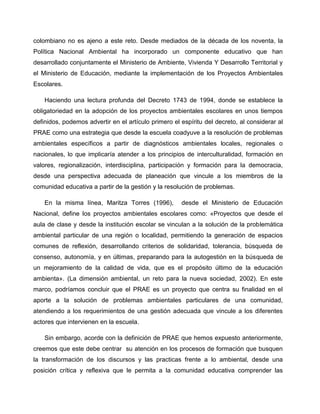colombiano no es ajeno a este reto. Desde mediados de la década de los noventa, la
Política Nacional Ambiental ha incorporado un componente educativo que han
desarrollado conjuntamente el Ministerio de Ambiente, Vivienda Y Desarrollo Territorial y
el Ministerio de Educación, mediante la implementación de los Proyectos Ambientales
Escolares.

    Haciendo una lectura profunda del Decreto 1743 de 1994, donde se establece la
obligatoriedad en la adopción de los proyectos ambientales escolares en unos tiempos
definidos, podemos advertir en el artículo primero el espíritu del decreto, al considerar al
PRAE como una estrategia que desde la escuela coadyuve a la resolución de problemas
ambientales específicos a partir de diagnósticos ambientales locales, regionales o
nacionales, lo que implicaría atender a los principios de interculturalidad, formación en
valores, regionalización, interdisciplina, participación y formación para la democracia,
desde una perspectiva adecuada de planeación que vincule a los miembros de la
comunidad educativa a partir de la gestión y la resolución de problemas.

    En la misma línea, Maritza Torres (1996),         desde el Ministerio de Educación
Nacional, define los proyectos ambientales escolares como: «Proyectos que desde el
aula de clase y desde la institución escolar se vinculan a la solución de la problemática
ambiental particular de una región o localidad, permitiendo la generación de espacios
comunes de reflexión, desarrollando criterios de solidaridad, tolerancia, búsqueda de
consenso, autonomía, y en últimas, preparando para la autogestión en la búsqueda de
un mejoramiento de la calidad de vida, que es el propósito último de la educación
ambienta». (La dimensión ambiental, un reto para la nueva sociedad, 2002). En este
marco, podríamos concluir que el PRAE es un proyecto que centra su finalidad en el
aporte a la solución de problemas ambientales particulares de una comunidad,
atendiendo a los requerimientos de una gestión adecuada que vincule a los diferentes
actores que intervienen en la escuela.

    Sin embargo, acorde con la definición de PRAE que hemos expuesto anteriormente,
creemos que este debe centrar su atención en los procesos de formación que busquen
la transformación de los discursos y las practicas frente a lo ambiental, desde una
posición crítica y reflexiva que le permita a la comunidad educativa comprender las
 