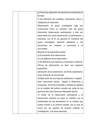 g) Forma de aplicación fue personal suministrando el
formato
h) Se definieron las variables, indicadores, ítems y
categorías de respuesta.
Observación:     El   grupo      investigador   optó       por
involucrarse como un miembro más del grupo
intervenido (observación participante), o bien por
observarlos por fuera (observación no participante u
ordinaria), con el fin de ganarse la confianza del
grupo     investigado,   logrando      adaptarse   a       las
situaciones    sin    molestar     o   incomodar       a    la
comunidad.
Basada en las siguientes pautas:
a) El propósito de la observación
b) Los objetivos de la observación
c) Se definieron los espacios y conductas a observar
d)Foco de observación es decir que espacios
específicos
e)Duración de la observación: de forma exploratoria,
focal, temporal, de ocurrencias
f) Elaboración de una hoja de codificación o registro
Este instrumento estuvo          dirigido a determinar y
comprobar de forma inmediata y mediata la realidad
en el cuidado del entorno escolar por parte de las
alumnas del Liceo Femenino Mercedes Nariño.
A través de la observación participante y la
observación ordinaria se logró no interferir con la
cotidianidad de las estudiantes en el manejo que
suelen brindar a su entorno escolar, por lo cual se
contó con los aportes de quienes realizan la
investigación, y de otras personas.
 