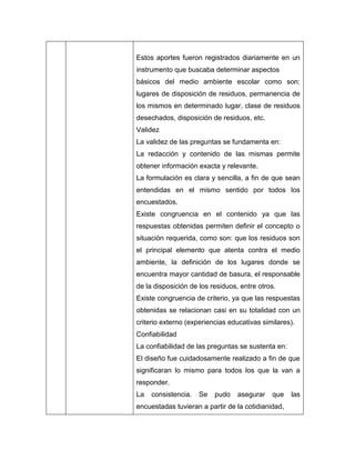 Estos aportes fueron registrados diariamente en un
instrumento que buscaba determinar aspectos
básicos del medio ambiente escolar como son:
lugares de disposición de residuos, permanencia de
los mismos en determinado lugar, clase de residuos
desechados, disposición de residuos, etc.
Validez
La validez de las preguntas se fundamenta en:
La redacción y contenido de las mismas permite
obtener información exacta y relevante.
La formulación es clara y sencilla, a fin de que sean
entendidas en el mismo sentido por todos los
encuestados.
Existe congruencia en el contenido ya que las
respuestas obtenidas permiten definir el concepto o
situación requerida, como son: que los residuos son
el principal elemento que atenta contra el medio
ambiente, la definición de los lugares donde se
encuentra mayor cantidad de basura, el responsable
de la disposición de los residuos, entre otros.
Existe congruencia de criterio, ya que las respuestas
obtenidas se relacionan casi en su totalidad con un
criterio externo (experiencias educativas similares).
Confiabilidad
La confiabilidad de las preguntas se sustenta en:
El diseño fue cuidadosamente realizado a fin de que
significaran lo mismo para todos los que la van a
responder.
La   consistencia.   Se   pudo    asegurar   que    las
encuestadas tuvieran a partir de la cotidianidad,
 