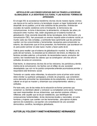 ARTICULO DE LAS CONSECUENCIAS QUE HA TRAIDO LA SOCIEDAD
GLOBALIZADA A LA IDENTIDAD CULTURAL Y LAS NUEVAS FORMAS DE
APRENDER.
En el siglo XXI, la sociedad se transforma día tras día de manera rápida; vivimos
una época en la cual la ciencia y la tecnología ocupan un lugar fundamental en el
desarrollo de no pueblos y en la vida cotidiana de las personas. Ámbitos tan
cruciales de nuestra existencia como el transporte, la democracia, las
comunicaciones, la toma d decisiones, la alimentación, el deporte, las artes y la
educación entre muchos más, están asignados por el sistema mundial de
globalización. Este creciente desarrollo de las tecnologías de la información y la
comunicación (TIC), han provocado un enorme impacto sobre el entorno social, un
mundo cada vez más complejo, y cambiante hace apremiante que las personas
cuenten con los conocimientos y herramientas necesarias para comprender su
entorno, las situaciones que en él se presenten, los fenómenos que acontecen en
el, para poder caminar en este nuevo mundo y hacer parte de él.
Vale la pena resaltar que el sistema de globalización mundial, ha influido en la
parte del ser humano, la ansiedad por la obtención del dinero, la influencia de
factores sociales externos y el aumento de necesidades nuevos productos del
cambio, han transformado los valores que se construyeron año tras año en
actitudes de seres sin conciencia.
Este hecho, lo observamos día tras día en los noticieros, los periódicos y demás
medios de la comunicación, los hechos son el reflejo de una sociedad
desadaptada, que aún no ha podido comprender,entender,acomodarse,asimilar y
responderá este fenómeno social.
Teniendo en cuenta estos referentes, la educación como el primer actor social,
debe orientar su quehacer pedagógico, a través de proyectos, que consideren
como elemento primordial, las necesidades de los estudiantes, el entorno social y
cultural en el que se mueven y dinamizan sus comportamientos valores y
actitudes.
Por todo esto, una de las metas de la educación es formar personas que
conserven su identidad cultural y conozcan su complejidad como seres humanos,
que sean responsables de sus actuaciones, que asuman posturas críticas y
reflexivas ante aquello que se da por establecido, que identifiquen las
consecuencias fundamentales de las decisiones locales y nacionales; en suma
hombres y mujeres que cuenten con las herramientas para ejercer el pleno
ejercicio de ciudadanía y así aportar a la consolidación de una sociedad
democrática, científica, tecnológica globalizada.
AUTOR:(A) YOLESKYYANETHHERNANDEZ HERNANDEZ
 