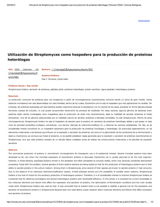 22/4/2015 Utilización de Streptomyces como hospedero para la producción de proteínas heterólogas | Revista CENIC Ciencias Biológicas
http://revista.cnic.edu.cu/revistaCB/articulos/utilizaci%C3%B3n­de­streptomyces­como­hospedero­para­la­producci%C3%B3n­de­prote%C3%ADnas­heter%… 1/3
Autenticarse
Año:  2005  (Volumen  36)
(/revistaCB/taxonomy/t
erm/48)
Número:
 
2 (/revistaCB/taxonomy/term/50)
Autores/Authors: 
Elsa T. Pimienta, Carlos Vallín
Palabras Claves / Key words: 
Streptomyces lividans, secreción de proteínas, péptidos señal, proteínas heterólogas, protein secretion, signal peptides, heterologous proteins
Resumen: 
La  producción  comercial  de  proteínas  para  uso  terapéutico  a  partir  de  microorganismos  recombinantes  continúa  siendo  un  tema  de  gran  interés.  Varios
sistemas microbianos han sido desarrollados con esta finalidad, dentro de los cuales, Escherichia coli ha sido el hospedero que más aplicaciones ha recibido. Sin
embargo, las proteínas expresadas por esta bacteria pueden solamente alcanzar el periplasma o en la mayoría de los casos, precipitar en forma desnaturalizada
formando  cuerpos  de  inclusión;  lo  cual  puede  comprometer  seriamente  los  procesos  de  recobrado.  Por  estas  razones,  algunos  géneros  de  bacterias  Gram
positivas  están  siendo  investigados  como  hospederos  para  la  producción  de  prote  ínas  recombinantes,  dada  su  habilidad  de  secretar  proteínas  al  medio
extracelular. Uno de los géneros seleccionados por su habilidad natural de secretar proteínas a elevadas cantidades, ha sido Streptomyces. Dentro de estos
microorganismos, Streptomyces lividans ha sido el hospedero de elección para la producci ón secretora de proteínas heterólogas debido a que posee un bajo
nivel  de  actividad  proteolítica  endógeno  extracelular,  una  barrera  reducida  de  restricciónmodificaci  ón  y  sistemas  de  vectores  establecidos.  Por  ello,  es  de
considerable interés convertirlo en un hospedero bacteriano para la producción de proteínas homólogas y heterólogas. Se profundiza especialmente, en los
elementos moleculares y los factores que influyen en la expresión y secresión de proteínas, así como en la optimización de las condiciones de su fermentación y
dada su importancia, se concluye que hasta el presente, no es posible establecer reglas generales para la expresión y secresión de proteínas recombinantes en
Streptomyces, sino que cada proteína necesita de un estudio básico cuidadoso antes de realizar las construcciones moleculares y los estudios de expresión
secretora
Abstract: 
The commercial production of proteins in recombinant microorganisms for therapeutic use is of substantial interest. Several microbial systems have been
developed  so  far,  but  when  the  microbial  expression  of  recombinant  proteins  is  discussed,  Escherichia  coli  is  usually  assumed  to  be  the  host  organism.
However, in these bacteria, expressed proteins remain in the periplasm and often precipitate as inclusion bodies, which may seriously complicate downstream
processing. Faced with this problem, several genders of Gram­positive bacteria are being tested as host for the production of heterologous proteins due to their
ability to secrete proteins in the culture medium. Among them is Streptomyces, since several of their species are known to secrete proteins in high amounts.
Due  to  the  absence  of  an  extensive  restrictionmodification  system,  limited  protease  activity  and  the  availability  of  suitable  vector  systems,  Streptomyces
lividans is the host of choice for the secretory production of heterologous proteins. Therefore, it is of considerable interest to improve Streptomyces lividans as
a bacterial host for obtaining homologous and several heterologous proteins with remarkable efficiency. In this article, it is reviewed the current knowledge on
the molecular elements and factors that affect the expression and secretion of proteins, the optimization of fermentation conditions and the main studies
made when Streptomyces lividans was used as host. It was concluded that at present there is not possible to stablish a general rule for the expression and
secretion of recombinant proteins in Streptomyces because each one need before a basic research about molecular elements and factors that affect exoression
and secretion of proteins
Utilización de Streptomyces como hospedero para la producción de proteínas
heterólogas
 