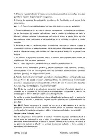 JOANEL CEDEÑO INGENIERIA EN SISTEMAS
4. El acceso y uso de todas las formas de comunicación visual, auditiva, sensorial y a otras que
permitan la inclusión de personas con discapacidad.
5. Integrar los espacios de participación previstos en la Constitución en el campo de la
comunicación.
Art. 17.- EI Estado fomentará la pluralidad y la diversidad en la comunicación, y al efecto:
1. Garantizará la asignación, a través de métodos transparentes y en igualdad de condiciones,
de las frecuencias del espectro radioeléctrico, para la gestión de estaciones de radio y
televisión públicas, privadas y comunitarias, así como el acceso a bandas libres para la
explotación de redes inalámbricas, y precautelará que en su utilización prevalezca el interés
colectivo.
2. Facilitará la creación y el fortalecimiento de medios de comunicación públicos, privados y
comunitarios, así como el acceso universal a las tecnologías de información y comunicación en
especial para las personas y colectividades que carezcan de dicho acceso o lo tengan de forma
limitada.
3. No permitirá el oligopolio o monopolio, directo ni indirecto, de la propiedad de los medios de
comunicación y del uso de las frecuencias.
Art. 18.- Todas las personas, en forma individual o colectiva, tienen derecho a:
1. Buscar, recibir, intercambiar, producir y difundir información veraz, verificada, oportuna,
contextualizada, plural, sin censura previa acerca de los hechos, acontecimientos y procesos
de interés general, y con responsabilidad ulterior.
2. Acceder libremente a la información generada en entidades públicas, o en las privadas que
manejen fondos del Estado o realicen funciones públicas. No existirá reserva de información
excepto en los casos expresamente establecidos en la ley. En caso de violación a los derechos
humanos, ninguna entidad pública negará la información.
Art. 19.- La ley regulará la prevalencia de contenidos con fines informativos, educativos y
culturales en la programación de los medios de comunicación, y fomentará la creación de
espacios para la difusión de la producción nacional independiente.
Se prohíbe la emisión de publicidad que induzca a la violencia, la discriminación, el racismo, la
toxicomanía, el sexismo, la intolerancia religiosa o política y toda aquella que atente contra los
derechos.
Art. 20.- El Estado garantizará la cláusula de conciencia a toda persona, y el secreto
profesional y la reserva de la fuente a quienes informen, emitan sus opiniones a través de los
medios u otras formas de comunicación, o laboren en cualquier actividad de comunicación.
Sección cuarta: Cultura y ciencia
Art. 21.- Las personas tienen derecho a construir y mantener su propia identidad cultural, a
decidir sobre su pertenencia a una o varias comunidades culturales y a expresar dichas
elecciones; a la libertad estética; a conocer la memoria histórica de sus culturas y a acceder a
su patrimonio cultural; a difundir sus propias expresiones culturales y tener acceso a
expresiones culturales diversas.
 