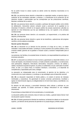 JOANEL CEDEÑO INGENIERIA EN SISTEMAS
No se podrá invocar la cultura cuando se atente contra los derechos reconocidos en la
Constitución.
Art. 22.- Las personas tienen derecho a desarrollar su capacidad creativa, al ejercicio digno y
sostenido de las actividades culturales y artísticas, y a beneficiarse de la protección de los
derechos morales y patrimoniales que les correspondan por las producciones científicas,
literarias o artísticas de su autoría.
Art. 23.- Las personas tienen derecho a acceder y participar del espacio público como ámbito
de deliberación, intercambio cultural, cohesión social y promoción de la igualdad en la
diversidad. El derecho a difundir en el espacio público las propias expresiones culturales se
ejercerá sin más limitaciones que las que establezca la ley, con sujeción a los principios
constitucionales.
Art. 24.- Las personas tienen derecho a la recreación y al esparcimiento, a la práctica del
deporte y al tiempo libre.
Art. 25.- Las personas tienen derecho a gozar de los beneficios y aplicaciones del progreso
científico y de los saberes ancestrales.
Sección quinta: Educación
Art. 26.- La educación es un derecho de las personas a lo largo de su vida y un deber
ineludible e inexcusable del Estado. Constituye un área prioritaria de la política pública y de la
inversión estatal, garantía de la igualdad e inclusión social y condición indispensable para el
buen vivir.
Las personas, las familias y la sociedad tienen el derecho y la responsabilidad de participar en
el proceso educativo.
Art. 27.- La educación se centrará en el ser humano y garantizará su desarrollo holístico, en el
marco del respeto a los derechos humanos, al medio ambiente sustentable y a la democracia;
será participativa, obligatoria, intercultural, democrática, incluyente y diversa, de calidad y
calidez; impulsará la equidad de género, la justicia, la solidaridad y la paz; estimulará el sentido
crítico, el arte y la cultura física, la iniciativa individual y comunitaria, y el desarrollo de
competencias y capacidades para crear y trabajar.
La educación es indispensable para el conocimiento, el ejercicio de los derechos y la
construcción de un país soberano, y constituye un eje estratégico para el desarrollo nacional.
Art. 28.- La educación responderá al interés público y no estará al servicio de intereses
individuales y corporativos. Se garantizará el acceso universal, permanencia, movilidad y
egreso sin discriminación alguna y la obligatoriedad en el nivel inicial, básico y bachillerato o su
equivalente.
Es derecho de toda persona y comunidad interactuar entre culturas y participar en una
sociedad que aprende. El Estado promoverá el diálogo intercultural en sus múltiples
dimensiones.
El aprendizaje se desarrollará de forma escolarizada y no escolarizada.
La educación pública será universal y laica en todos sus niveles, y gratuita hasta el tercer nivel
de educación superior inclusive.
Art. 29.- EI Estado garantizará la libertad de enseñanza, la libertad de cátedra en la educación
superior, y el derecho de las personas de aprender en su propia lengua y ámbito cultural.
 