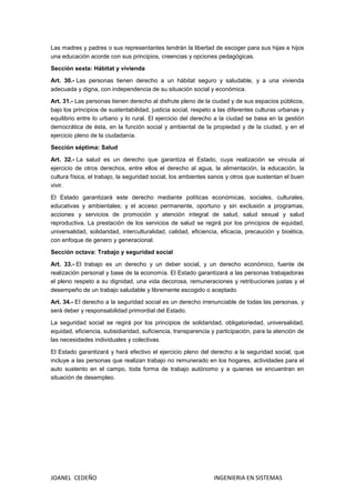 JOANEL CEDEÑO INGENIERIA EN SISTEMAS
Las madres y padres o sus representantes tendrán la libertad de escoger para sus hijas e hijos
una educación acorde con sus principios, creencias y opciones pedagógicas.
Sección sexta: Hábitat y vivienda
Art. 30.- Las personas tienen derecho a un hábitat seguro y saludable, y a una vivienda
adecuada y digna, con independencia de su situación social y económica.
Art. 31.- Las personas tienen derecho al disfrute pleno de la ciudad y de sus espacios públicos,
bajo los principios de sustentabilidad, justicia social, respeto a las diferentes culturas urbanas y
equilibrio entre lo urbano y lo rural. El ejercicio del derecho a la ciudad se basa en la gestión
democrática de ésta, en la función social y ambiental de la propiedad y de la ciudad, y en el
ejercicio pleno de la ciudadanía.
Sección séptima: Salud
Art. 32.- La salud es un derecho que garantiza el Estado, cuya realización se vincula al
ejercicio de otros derechos, entre ellos el derecho al agua, la alimentación, la educación, la
cultura física, el trabajo, la seguridad social, los ambientes sanos y otros que sustentan el buen
vivir.
El Estado garantizará este derecho mediante políticas económicas, sociales, culturales,
educativas y ambientales; y el acceso permanente, oportuno y sin exclusión a programas,
acciones y servicios de promoción y atención integral de salud, salud sexual y salud
reproductiva. La prestación de los servicios de salud se regirá por los principios de equidad,
universalidad, solidaridad, interculturalidad, calidad, eficiencia, eficacia, precaución y bioética,
con enfoque de genero y generacional.
Sección octava: Trabajo y seguridad social
Art. 33.- El trabajo es un derecho y un deber social, y un derecho económico, fuente de
realización personal y base de la economía. El Estado garantizará a las personas trabajadoras
el pleno respeto a su dignidad, una vida decorosa, remuneraciones y retribuciones justas y el
desempeño de un trabajo saludable y libremente escogido o aceptado.
Art. 34.- EI derecho a la seguridad social es un derecho irrenunciable de todas las personas, y
será deber y responsabilidad primordial del Estado.
La seguridad social se regirá por los principios de solidaridad, obligatoriedad, universalidad,
equidad, eficiencia, subsidiaridad, suficiencia, transparencia y participación, para la atención de
las necesidades individuales y colectivas.
El Estado garantizará y hará efectivo el ejercicio pleno del derecho a la seguridad social, que
incluye a las personas que realizan trabajo no remunerado en los hogares, actividades para el
auto sustento en el campo, toda forma de trabajo autónomo y a quienes se encuentran en
situación de desempleo.
 