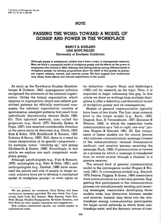 * Acad&my of ManagemeTit Review
200D. Vol. 25, No. 2. 428-438.




                                                                  NOTE

                                 PASSING THE WORD: TOWARD A MODEL OF
                                  GOSSIP AND POWER IN THE WORKPLACE
                                                       NANCY B. KURLAND
                                                       LISA HOPE PELLED
                                                 University of Southern California

                            Although gossip is widespread, seldom has it been a topic of management research.
                            Here we build a conceptual model oi workplace gossip and its eifects on the power oi
                            employees who initiate it. After defining and distinguishing among different kinds o(
                            workplace gossip, we develop propositions about Ihe effect of that gossip on gosslp-
                            ers' expert, referent, reward, and coercive power. We then suggest how moderators
                            may shape those effects and discuss implications of the model.


  As early as the Hawthorne Studies (Roethlis-                             its definltion^despite Noon and Delbridge's
berger & Dickson, 1943), management scholars                               (1993) call for research on the topic. Thus, it is
recognized the existence of the informal organi-                           important to begin redressing this gap. In this
zation. Unlike the formal organization, which                              article we draw on writings from multiple disci-
appears in organization charts and reflects pre-                           plines to offer a definition and theoretical model
scribed patterns for officially sanctioned mes-                            of workplace gossip and its consequences.
sages, the informal organization consists of                                  Models of general communication typically
spontaneous, emergent patterns that result from                            have been of two kinds. The first, most common
individuals' discretionary choices (Stohl, 1995:                           kind is the linear model (e.g., Berlo, 1960;
65). This informal network, also called the                                Osgood, Suci, & Tannenbaum, 1957; Shannon &
grapevine (e.g., Baird, 1977; Daniels, Spiker, &                           Weaver, 1949), in which the researcher treats
Papa, 1997), has received considerable attention                           communication as a "left-to-right, one-way" pro-
in the years since its discovery (e.g., Davis, 1953;                       cess (Rogers & Kincaid, 1981: 33). Key compo-
Katz & Kahn, 1978; Krackhardt & Hanson, 1993;                              nents of linear models are the source (person
Podolny & Baron, 1997). Still, there is a need for                         who initiates communication), message (content
closer examination of its specific components—                             of the communication), channel (transmission
for example, rumor, "catching up," and gossip                              medium), and receiver (person receiving the
(Goldsmith & Baxter, 1996). Accordingly, in this                           message; Ruch, 1989). Communication is viewed
article we explore one such component: work-                               as a process by which a message is transferred
place gossip.                                                              from an active source, through a channel, to a
  Although psychologists (e.g.. Fine & Rosnow,                             passive receiver.
1978), sociologists (e.g., Eder & Enke, 1991), and                            The second kind of general communication
anthropologists (e.g., Dunbar, 1996) have exam-                            model is the convergence model (Rogers & Kin-
ined the nature and role of gossip in larger so-                           caid, 1981). In convergence models (e.g., Kincaid,
ciety, scholars have yet to develop a conceptual                           1979; Pearce, Figgins, & Golen, 1984) researchers
model of workplace gossip—or even agree on                                 treat communication as a two-way process. Sug-
                                                                           gesting that participants in the communication
                                                                           process are simultaneously sending and receiv-
   We are grateful for comments Chris Earley and three                     ing messages, researchers developing these
anonymous reviewers provided. We also thank Tom Cum-                       models make less distinction between sender
mings, Janet Fulk, Bill Gartner, Mike Kamins, Peter Kim,                   and receiver. Instead, they delve into the rela-
Peter Monge, Nandini Rajagopalan, Kathleen Reardon, and
Patti Riley for their helpful comments and suggestions.                    tionships among communication participants,
   Both authors contributed equally; our names appear in                   the larger social networks in which those rela-
alphabetical order.                                                        tionships exist, and the dynamic nature of com-
                                                                     42S
 