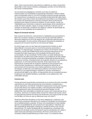 diario. Estos recursos hacen más atractiva y didáctica su clase y le permiten
desarrollar y crear nuevos métodos y pedagogías acordes con las dinámicas
del mundo contemporáneo.
Así, las prácticas pedagógicas, el diseño curricular, los objetivos
institucionales, las necesidades de aprendizaje individual y colectivo deben
estar acompasados entre sí, con el fin de lograr la eficacia escolar esperada.
En consecuencia, la evaluación es una actividad fundamental del saber hacer
del maestro, pues sólo a través de la aplicación de pruebas a sus estudiantes y
un proceso de autoevaluación continuo, el maestro tiene la información
necesaria para mejorar su práctica cotidiana. En este sentido, cuenta con
"habilidades para monitorear y evaluar los aprendizajes de los estudiantes a
través de varios métodos, valorar su propia conducta en relación con los
cambios en desarrollo y modificar sus objetivos y planes de aprendizaje, de
acuerdo con los resultados de la evaluación" 4.
Mejorar la formación docente
Este conjunto de dominios, conocimientos y habilidades que acompañan la
labor de un maestro requiere un esfuerzo enorme por parte del Gobierno
Nacional y Regional con el fin de asegurar las condiciones óptimas para su
buen desempeño. En este sentido, la Revolución Educativa ha diseñado un
programa de formación docente con tres líneas de trabajo.
En primer lugar, junto con las Cajas de Compensación Familiar se viene
desarrollando un proceso para su crecimiento personal, autoestima y
liderazgo. En segundo lugar, el programa se orienta a la formación inicial de
maestros, a través del fortalecimiento de los procesos educativos en las
Escuelas Normales Superiores y las Facultades de Educación de las
universidades. Se han acreditado 138 Normales y se están diseñando los
lineamientos de política para poder alcanzar una acreditación de alta calidad.
Por último, el programa pretende consolidar el desarrollo profesional de los
docentes en servicio: el fortalecimiento de la gestión directiva; la recopilación y
publicación, en el Portal Colombia Aprende, de las experiencias más
significativas; el desarrollo de proyectos específicos para enriquecer los
conocimientos disciplinares y satisfacer las exigencias didácticas; el
acercamiento de los docentes a los medios educativos como las nuevas
tecnologías, la televisión y las bibliotecas públicas; la formación de los
maestros en una segunda lengua, mediante un proceso sistemático y
secuencial del inglés; y, por último, el mejoramiento de sus competencias para
la aplicación de modelos flexibles y sostenibles en las poblaciones más
vulnerables del país.
Construir país
Formar personas que participen activamente en la construcción de la sociedad
colombiana es una meta que precisa de conocimientos, competencias y
valores específicos. Se trata de "entender la organización social y las maneras
en que ésta afecta a los sujetos sociales y cómo las personas influyen en
dicha organización; este conocimiento les permitirá trabajar con las
poblaciones más vulnerables y entender las causas y las consecuencias de su
acontecer. Asimismo, el maestro debe conocer las culturas del mundo y tener
la capacidad de examinar los temas, las tendencias y las proyecciones de cada
una de ellas y la forma en que se relacionan unas con otras"5.
Desde las diferentes disciplinas, en las áreas obligatorias y optativas y por
medio de los proyectos educativos, los maestros contribuyen al conocimiento
de la realidad presente y pasada. Al situar a los estudiantes en esta realidad,
aportan a la posibilidad de crear proyectos de vida política e individual, que
dan capacidad de desempeño, esperanza y sentido de futuro a las nuevas
generaciones. Por medio del desarrollo de competencias, contribuyen a la
construcción de tejido social, al fomentar lo que los estudiantes son, saben y
saben hacer para participar activamente y de forma constructiva en la
sociedad, siempre propendiendo por el bien común. Los maestros hacen
4/5
 