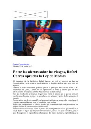 / 2
Ley de Comunicación
Sábado, 22 de junio, 2013
Entre las alertas sobre los riesgos, Rafael
Correa aprueba la Ley de Medios
El presidente de la República, Rafael Correa, no vetó el proyecto de Ley de
Comunicación y solo resta su publicación en el Registro Oficial para que entre en
vigencia.
Durante el enlace ciudadano, grabado ayer en la parroquia San José de Minas, a 80
kilómetros de Quito, Correa dio su aprobación al texto y señaló que no hizo
observaciones porque la Asamblea Nacional hizo un buen trabajo.
Para esa resolución, el régimen preparó una fiesta de colores en la que se lanzaron
papeles amarillo, azul y rojo, y se escucharon los aplausos y gritos de los asistentes al
espacio.
Correa reiteró que la norma ratifica a la comunicación como un derecho y negó que el
objetivo sea que el Estado tome en propiedad a los medios.
Señaló que está prohibida la censura previa, que en muchos casos esta proviene de los
propios dueños de los medios de comunicación.
El mandatario destacó que ahora la prensa no podrá publicitar cosas que afecten a la
salud. Sobre la figura de „linchamiento mediático‟, creada con esta normativa, citó el
caso de su primo, el expresidente del directorio del Banco Central y expresidente de la
 