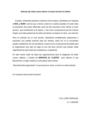 Articulo del video como ofrecer un buen servicio al cliente




   Cuantas anécdotas podemos contarnos entre amigos y familiares con respecto
al MAL y BUEN servicio que vivimos a diario en nuestra sociedad. En este video
se presentan dos casos diferentes, pero los dos buscando como cliente un buen
servicio que inicialmente no lo logran y trae como consecuencia que los mismos
tengan una mala experiencia de estos servidores y busquen en otros, una solución

Pero al contrario de un mal servicio, atendiendo amablemente asesorando o
buscando una posible solución para los clientes, estos así no lo encuentren
quedan satisfechos con los servidores y traerá como consecuencia favorable para
la organización que esto se haga un eco del buen servicio que prestan estas
organizaciones para todos los ciudadanos y ciudadanas.

En este mismo orden de ideas las organizaciones tiene la obligación de dictar
cursos, talleres, y charlas de SERVICIO AL CLIENTE          para obtener lo que
llamaríamos. A largo mediano y corto plazo Ganar Ganar.

Recuerde toda organización lo que busca es crecer y sumar no restar clientes.




En nuestras manos está la solución




                                                          T.S.U JOSE CARVAJAL

                                                                  C.I 9.466.087
 