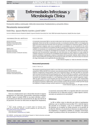 G Model
EIMC-953; No. of Pages 7

ARTICLE IN PRESS
Enferm Infecc Microbiol Clin. 2013;xxx(xx):xxx–xxx

www.elsevier.es/eimc

Formación médica continuada: Infección nosocomial. Fundamentos y actuación clínica

Neumonía nosocomialଝ
Emili Díaz, Ignacio Martín-Loeches y Jordi Vallés ∗
Servicio de Medicina Intensiva, Hospital de Sabadell, Corporació Sanitària Universitària Parc Taulí, CIBER Enfermedades Respiratorias, Sabadell, Barcelona, Espa˜a
n

información del artículo

r e s u m e n

Historia del artículo:
Recibido el 18 de abril de 2013
Aceptado el 24 de abril de 2013
On-line el xxx

La neumonía nosocomial (NN) es una de las infecciones más frecuentes que presentan los pacientes hospitalizados. Dentro de las NN, la neumonía asociada a la ventilación mecánica (NAV) es la complicación
infecciosa nosocomial más frecuente entre los pacientes con insuﬁciencia respiratoria aguda. La NN y la
NAV se asocian en algunos casos con un aumento de la mortalidad y con un incremento en los costes
hospitalarios. El incremento en la incidencia de NN causada por microorganismos multirresistentes causa
también un incremento en la incidencia de tratamiento antibiótico empírico inapropiado que se asocia
a un incremento en el riesgo de mortalidad de los pacientes. Es muy importante conocer los microorganismos más frecuentemente responsables de estas infecciones en cada hospital y en cada unidad de
cuidados intensivos y los patrones de sensibilidad antimicrobiana local para reducir la incidencia de tratamiento antibiótico inapropiado y mejorar el pronóstico de los pacientes. Además, deben utilizarse de
forma rutinaria diferentes estrategias de prevención de la NN y de la NAV con el ﬁn de reducir los factores
de riesgo relacionados con la aparición de estas infecciones.
˜
© 2013 Elsevier Espana, S.L. Todos los derechos reservados.

Palabras clave:
Infección nosocomial
Neumonía nosocomial
Neumonía asociada a ventilación mecánica

Nosocomial pneumonia
a b s t r a c t
Keywords:
Nosocomial infection
Hospital-acquired pneumonia
Ventilator-associated pneumonia

The hospital acquired pneumonia (HAP) is one of the most common infections acquired among hospitalised patients. Within the HAP, the ventilator-associated pneumonia (VAP) is the most common nosocomial
infection complication among patients with acute respiratory failure. The VAP and HAP are associated
with increased mortality and increased hospital costs. The rise in HAP due to antibiotic-resistant bacteria
also causes an increase in the incidence of inappropriate empirical antibiotic therapy, with an associated
increased risk of hospital mortality. It is very important to know the most common organisms responsible for these infections in each hospital and each Intensive Care Unit, as well as their antimicrobial
susceptibility patterns, in order to reduce the incidence of inappropriate antibiotic therapy and improve
the prognosis of patients. Additionally, clinical strategies aimed at the prevention of HAP and VAP should
be employed in hospital settings caring for patients at risk for these infections.
˜
© 2013 Elsevier Espana, S.L. All rights reserved.

Neumonía nosocomial
Entre las complicaciones que se desarrollan durante el ingreso
hospitalario, las infecciones nosocomiales representan alrededor
del 40%. Según el estudio EPINE en sus datos referidos a 20111 ,
la prevalencia de infección nosocomial fue de algo más del 6% de
los pacientes. De entre las infecciones de adquisición hospitalaria,

ଝ Nota: sección acreditada por el Consell Català de Formació Continuada de les Professions Sanitàries. Consultar preguntas de cada artículo en:
http://www.eslevier.es/eimc/formacion
∗ Autor para correspondencia.
Correo electrónico: jvalles@tauli.cat (J. Vallés).

la neumonía nosocomial (NN) es la segunda infección nosocomial
en frecuencia tras la infección urinaria y, según algunos autores,
asociada con aumento de la mortalidad2 .

Deﬁniciones
La NN se deﬁne como la infección que afecta al parénquima
pulmonar, que se maniﬁesta transcurridas 72 h o más del ingreso
del paciente en el hospital, y que en el momento de ingreso
del paciente en el hospital no estaba presente ni en período de
incubación. Además, si la neumonía se relaciona con alguna maniobra diagnóstica o terapéutica también se considera nosocomial,
aunque se produzca dentro de este período de 72 h, como podría

˜
0213-005X/$ – see front matter © 2013 Elsevier Espana, S.L. Todos los derechos reservados.
http://dx.doi.org/10.1016/j.eimc.2013.04.014

Cómo
citar
este
artículo:
Díaz
E,
http://dx.doi.org/10.1016/j.eimc.2013.04.014

et

al.

Neumonía

nosocomial.

Enferm

Infecc

Microbiol

Clin.

2013.

 