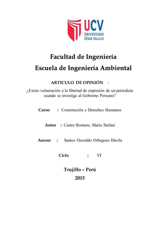 ARTICULO DE OPINIÓN :
¿Existe vulneración a la libertad de expresión de un periodista
cuando se investiga al Gobierno Peruano?
Curso : Constitución y Derechos Humanos
Autor : Castro Romero, María Stefani
Asesor : Santos Oswaldo Orbegoso Dávila
Ciclo : VI
Trujillo – Perú
2015
Facultad de Ingeniería
Escuela de Ingeniería Ambiental
 