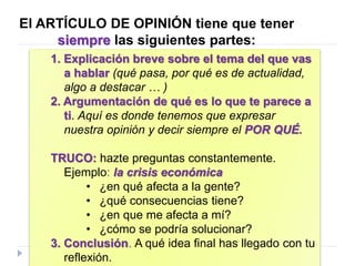 El ARTÍCULO DE OPINIÓN tiene que tener
siempre las siguientes partes:
1. Explicación breve sobre el tema del que vas
a hablar (qué pasa, por qué es de actualidad,
algo a destacar … )
2. Argumentación de qué es lo que te parece a
ti. Aquí es donde tenemos que expresar
nuestra opinión y decir siempre el POR QUÉ.
TRUCO: hazte preguntas constantemente.
Ejemplo: la crisis económica
• ¿en qué afecta a la gente?
• ¿qué consecuencias tiene?
• ¿en que me afecta a mí?
• ¿cómo se podría solucionar?
3. Conclusión. A qué idea final has llegado con tu
reflexión.
 