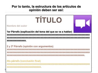 Por lo tanto, la estructura de los artículos de
opinión deben ser así:
TÍTULO
Nombre del autor
1er Párrafo (explicación del tema del que se va a hablar)
xxxxxxxxxxxxxxxxxxxxxxxxxxxxxxxxxxxxxxxxxxxxxxxxxxxxxxxxxxxxx
xxxxxxxxxxxxxxxxxxxxxxxxxxxxxxxxxxxxxxxxxxxxxxxxxxxxxxxxxxxxx
xxxxxxxxxxxxxx.
2 y 3º Párrafo (opinión con argumentos)
xxxxxxxxxxxxxxxxxxxxxxxxxxxxxxxxxxxxxxxxxxxxxxxxxxxxxxxxxxxxx
xxxxxxxxxxxxxxxxxxxxxxxxxxxxxxxxxxxxxxxxxxxxxxxxxxxxxxxxxxxxx
xxxxxxxxxxxxxxxxxxxxxxxxxxxxxxxxxxxxxxxxxxxxxxxxxxxxxxxxx.
4to párrafo (conclusión final)
xxxxxxxxxxxxxxxxxxxxxxxxxxxxxxxxxxxxxxxxxxxxxxxxxxxxxxxxxxxxx
xxxxxxxxxxxxxxxxxxxxxxxxx.
 