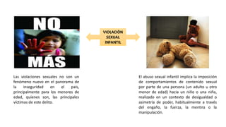 Las violaciones sexuales no son un
fenómeno nuevo en el panorama de
la inseguridad en el país,
principalmente para los menores de
edad, quienes son, las principales
víctimas de este delito.
El abuso sexual infantil implica la imposición
de comportamientos de contenido sexual
por parte de una persona (un adulto u otro
menor de edad) hacia un niño o una niña,
realizado en un contexto de desigualdad o
asimetría de poder, habitualmente a través
del engaño, la fuerza, la mentira o la
manipulación.
VIOLACIÒN
SEXUAL
INFANTIL
 